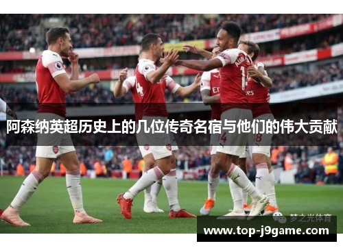 阿森纳英超历史上的几位传奇名宿与他们的伟大贡献