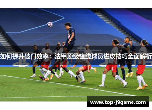 如何提升破门效率：法甲顶级锋线球员进攻技巧全面解析